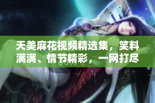 天美麻花视频精选集，笑料满满、情节精彩，一网打尽