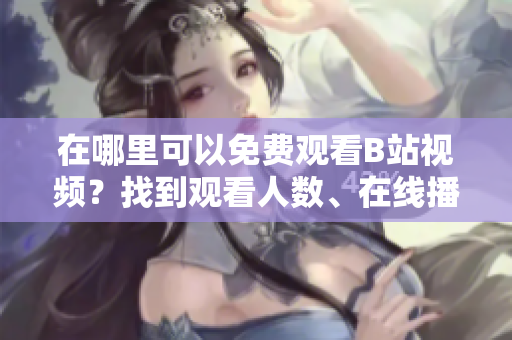 在哪里可以免费观看B站视频？找到观看人数、在线播放细节