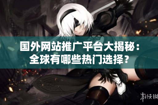 国外网站推广平台大揭秘：全球有哪些热门选择？
