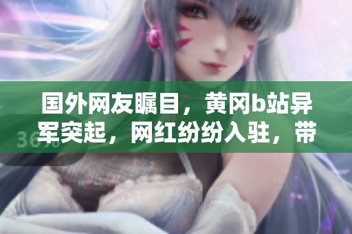 国外网友瞩目，黄冈b站异军突起，网红纷纷入驻，带你畅游异国风情