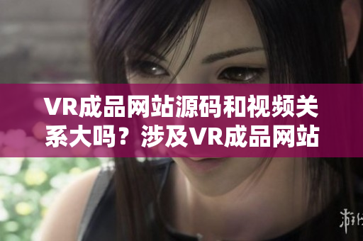 VR成品网站源码和视频关系大吗？涉及VR成品网站源码和视频的相关介绍