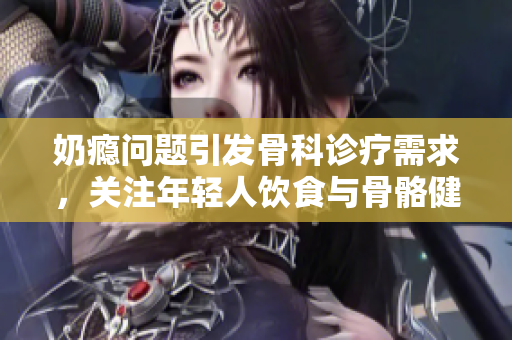 奶瘾问题引发骨科诊疗需求，关注年轻人饮食与骨骼健康