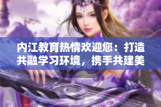 内江教育热情欢迎您：打造共融学习环境，携手共建美好未来
