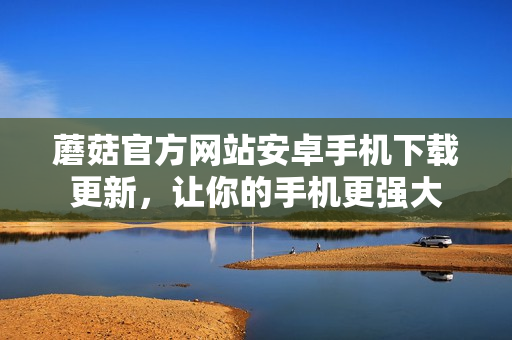 蘑菇官方网站安卓手机下载更新，让你的手机更强大