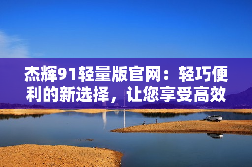 杰辉91轻量版官网：轻巧便利的新选择，让您享受高效办公和娱乐