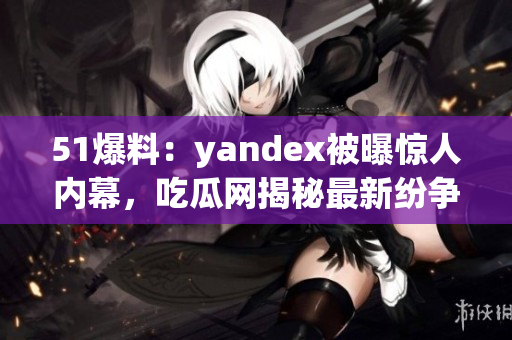 51爆料：yandex被曝惊人内幕，吃瓜网揭秘最新纷争