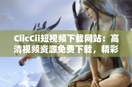 CiicCii短视频下载网站：高清视频资源免费下载，精彩内容尽情欣赏