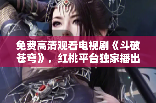 免费高清观看电视剧《斗破苍穹》，红桃平台独家播出，精彩内容尽在其中