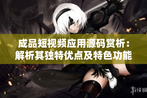 成品短视频应用源码赏析：解析其独特优点及特色功能