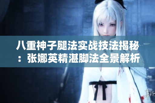 八重神子腿法实战技法揭秘：张娜英精湛脚法全景解析
