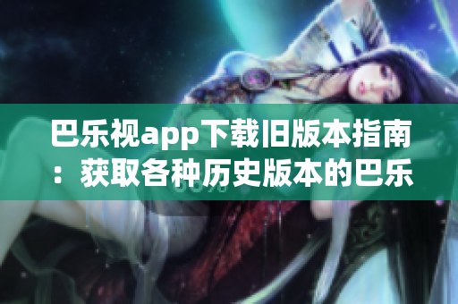 巴乐视app下载旧版本指南：获取各种历史版本的巴乐视app全攻略