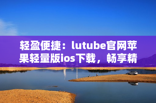 轻盈便捷：lutube官网苹果轻量版ios下载，畅享精彩视频体验