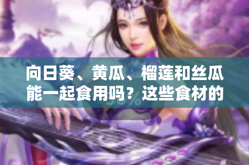 向日葵、黄瓜、榴莲和丝瓜能一起食用吗？这些食材的搭配是否有益健康？