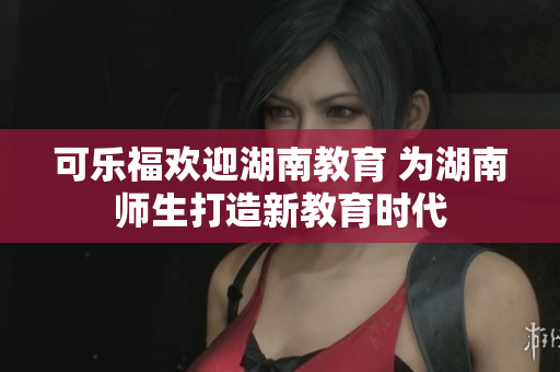 可乐福欢迎湖南教育 为湖南师生打造新教育时代
