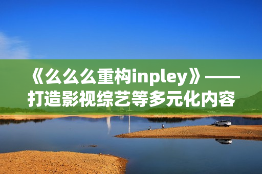 《么么么重构inpley》——打造影视综艺等多元化内容，满足用户各种需求