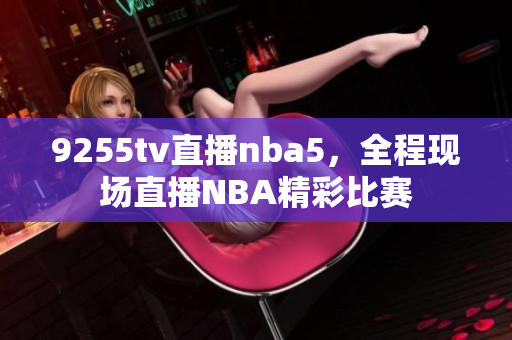 9255tv直播nba5，全程现场直播NBA精彩比赛