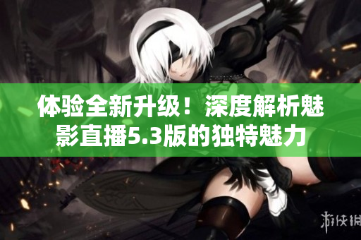 体验全新升级！深度解析魅影直播5.3版的独特魅力
