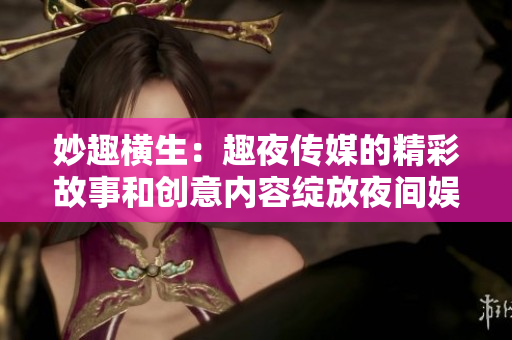 妙趣横生：趣夜传媒的精彩故事和创意内容绽放夜间娱乐场景