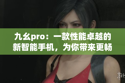 九幺pro：一款性能卓越的新智能手机，为你带来更畅快的使用体验