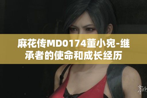 麻花传MD0174董小宛-继承者的使命和成长经历