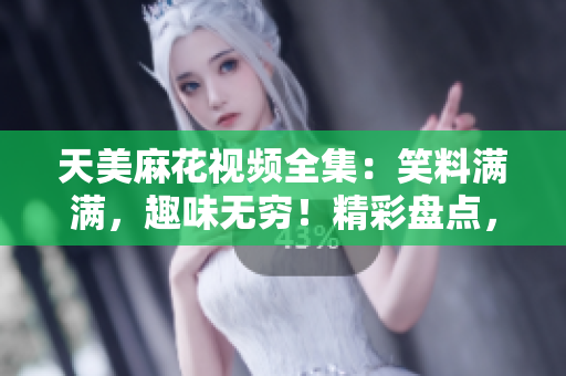 天美麻花视频全集：笑料满满，趣味无穷！精彩盘点，笑闹全梳理