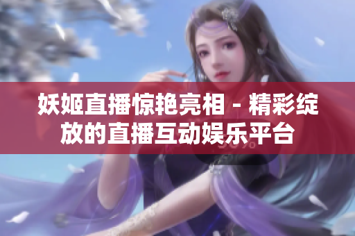 妖姬直播惊艳亮相 - 精彩绽放的直播互动娱乐平台