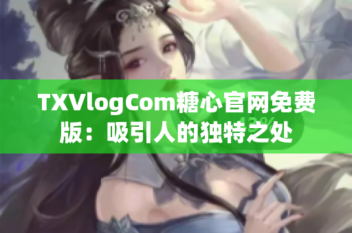 TXVlogCom糖心官网免费版：吸引人的独特之处