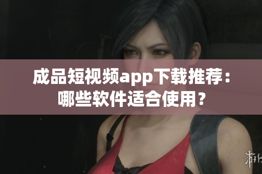 成品短视频app下载推荐：哪些软件适合使用？