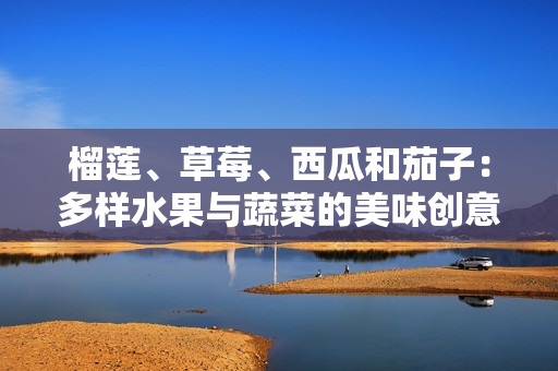 榴莲、草莓、西瓜和茄子：多样水果与蔬菜的美味创意料理