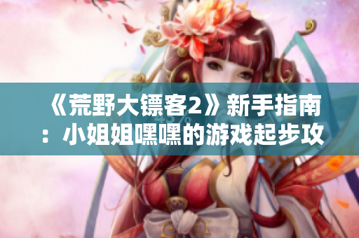 《荒野大镖客2》新手指南：小姐姐嘿嘿的游戏起步攻略