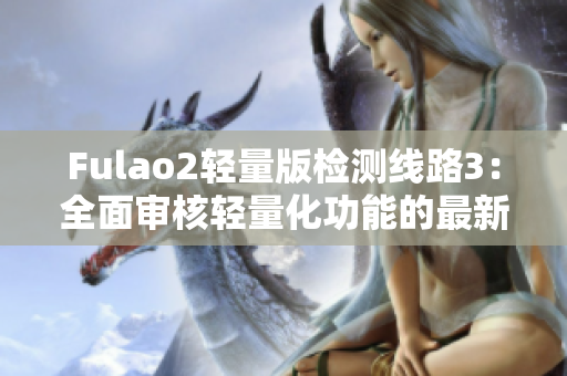 Fulao2轻量版检测线路3：全面审核轻量化功能的最新进展
