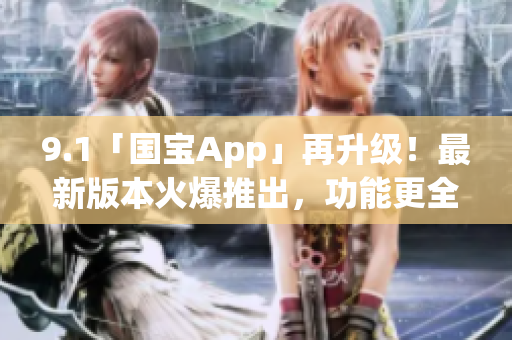 9.1「国宝App」再升级！最新版本火爆推出，功能更全面，用户体验再升级