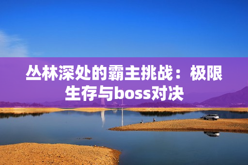 丛林深处的霸主挑战：极限生存与boss对决