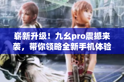 崭新升级！九幺pro震撼来袭，带你领略全新手机体验