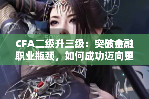 CFA二级升三级：突破金融职业瓶颈，如何成功迈向更高级别？