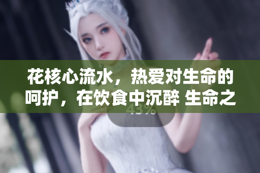 花核心流水，热爱对生命的呵护，在饮食中沉醉 生命之源。