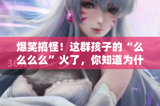 爆笑搞怪！这群孩子的“么么么么”火了，你知道为什么吗？