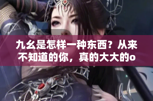 九幺是怎样一种东西？从来不知道的你，真的大大的out了