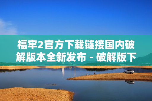 福牢2官方下载链接国内破解版本全新发布 - 破解版下载地址获取