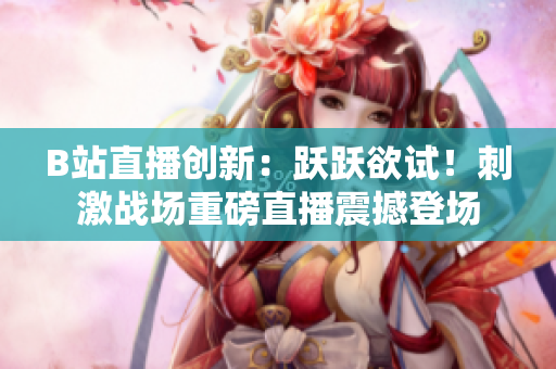 B站直播创新：跃跃欲试！刺激战场重磅直播震撼登场