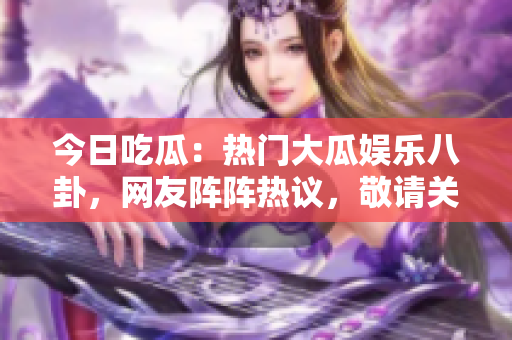今日吃瓜：热门大瓜娱乐八卦，网友阵阵热议，敬请关注！