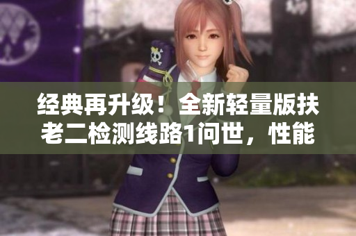 经典再升级！全新轻量版扶老二检测线路1问世，性能更优越，体验更出众