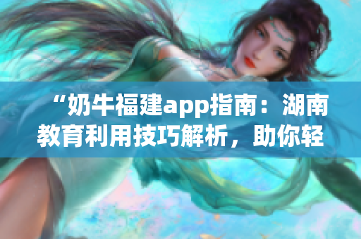 “奶牛福建app指南：湖南教育利用技巧解析，助你轻松上手”