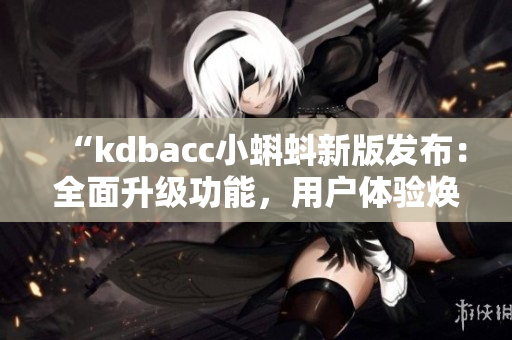 “kdbacc小蝌蚪新版发布：全面升级功能，用户体验焕然一新”