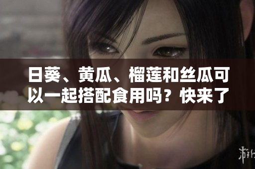 日葵、黄瓜、榴莲和丝瓜可以一起搭配食用吗？快来了解这些果蔬的营养价值和潜在好处！