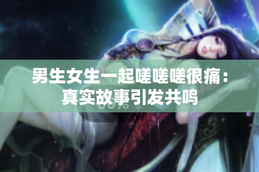 男生女生一起嗟嗟嗟很痛：真实故事引发共鸣