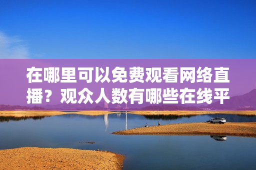 在哪里可以免费观看网络直播？观众人数有哪些在线平台提供？