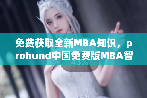 免费获取全新MBA知识，prohund中国免费版MBA智库受热捧