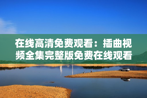 在线高清免费观看：插曲视频全集完整版免费在线观看，高清无广告插曲视频在线观看免费播放