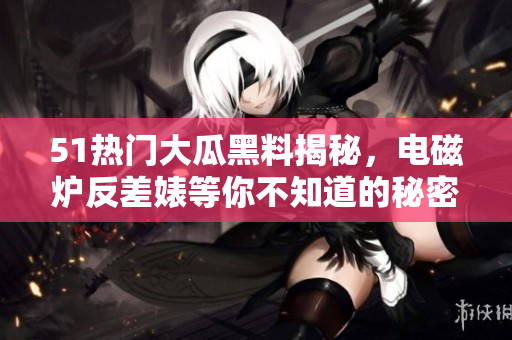 51热门大瓜黑料揭秘，电磁炉反差婊等你不知道的秘密